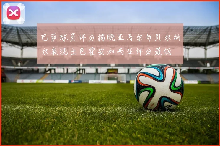 巴萨球员评分揭晓亚马尔与贝尔纳尔表现出色霍安加西亚评分最低