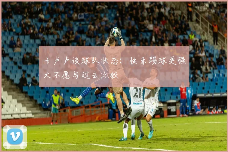 卡卢卢谈球队状态：快乐踢球更强大不愿与过去比较