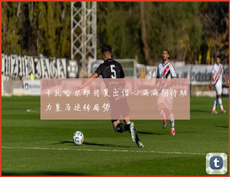 卡瓦哈尔即将复出信心满满期待助力皇马逆转局势