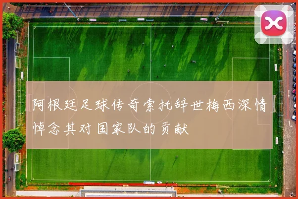 阿根廷足球传奇索托辞世梅西深情悼念其对国家队的贡献