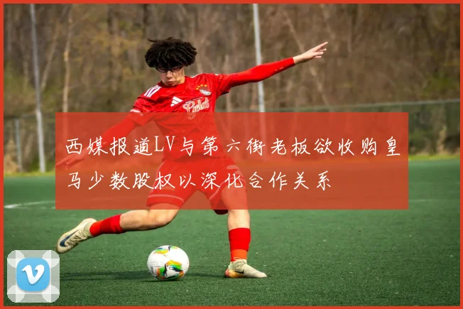 西媒报道LV与第六街老板欲收购皇马少数股权以深化合作关系
