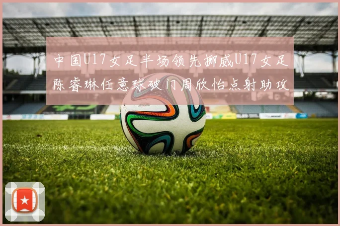 中国U17女足半场领先挪威U17女足陈睿琳任意球破门周欣怡点射助攻