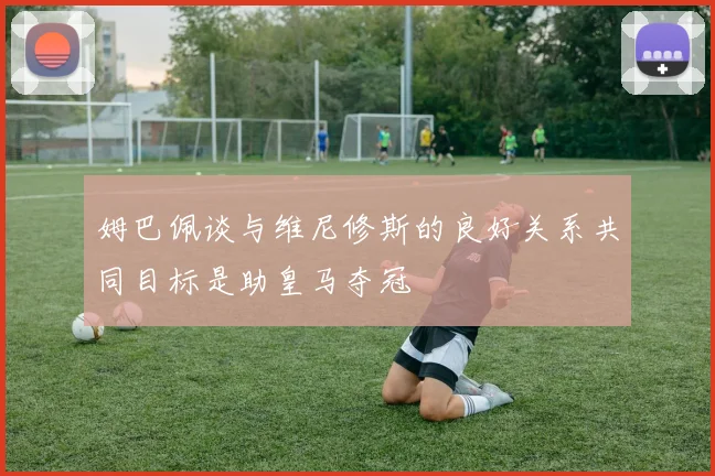 姆巴佩谈与维尼修斯的良好关系共同目标是助皇马夺冠