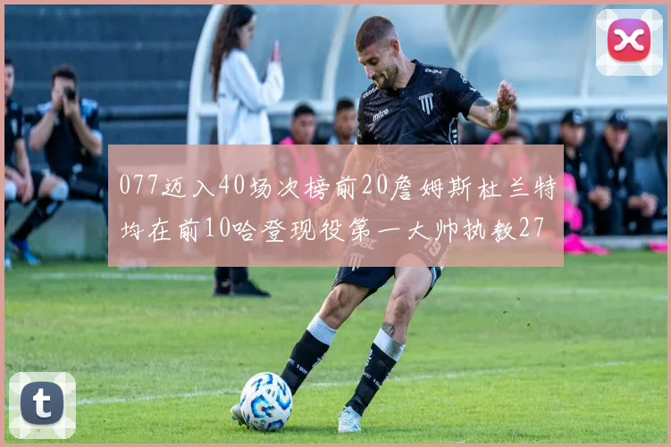 077迈入40场次榜前20詹姆斯杜兰特均在前10哈登现役第一大帅执教271场次