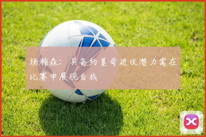 杨瀚森：具备约基奇进攻潜力需在比赛中展现自我