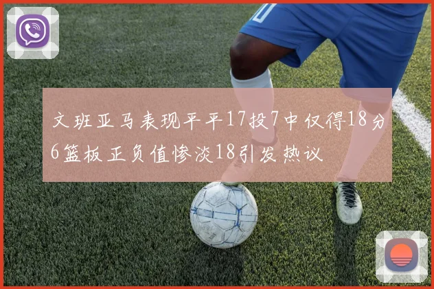 文班亚马表现平平17投7中仅得18分6篮板正负值惨淡18引发热议