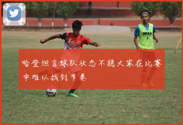 哈登坦言球队状态不稳大家在比赛中难以找到节奏