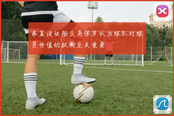 弗莱谈快船交易保罗认为球队对球员价值的权衡至关重要
