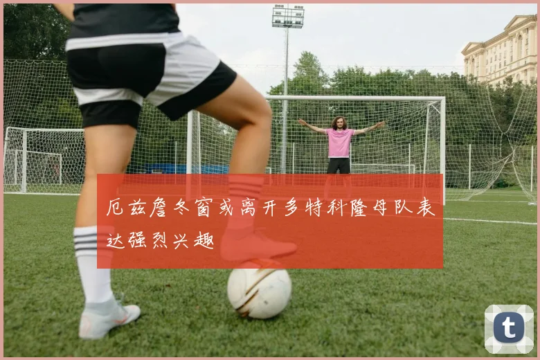 厄兹詹冬窗或离开多特科隆母队表达强烈兴趣